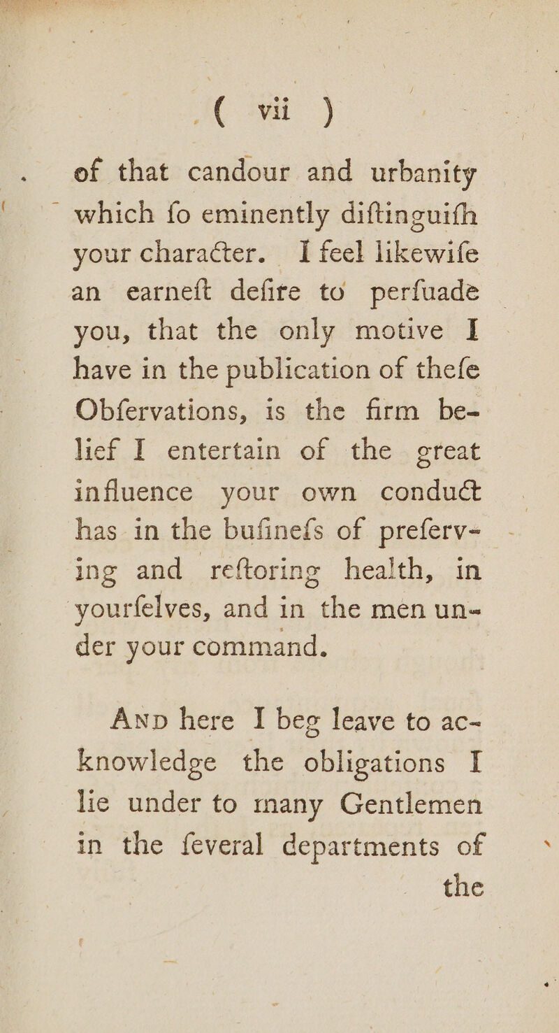 of that candour and urbanity - which fo eminently diftinguith your character. I feel likewife an earneft defire to perfuade you, that the only motive I have in the publication of thefe Obfervations, is the firm be- lief I entertain of the great influence your own conduct has in the bufinefs of preferv- ing and reftoring health, in -yourfelves, and in the men un- der your command. Anp here I beg leave to ac- knowledge the obligations I lie under to many Gentlemen in the feveral departments of the