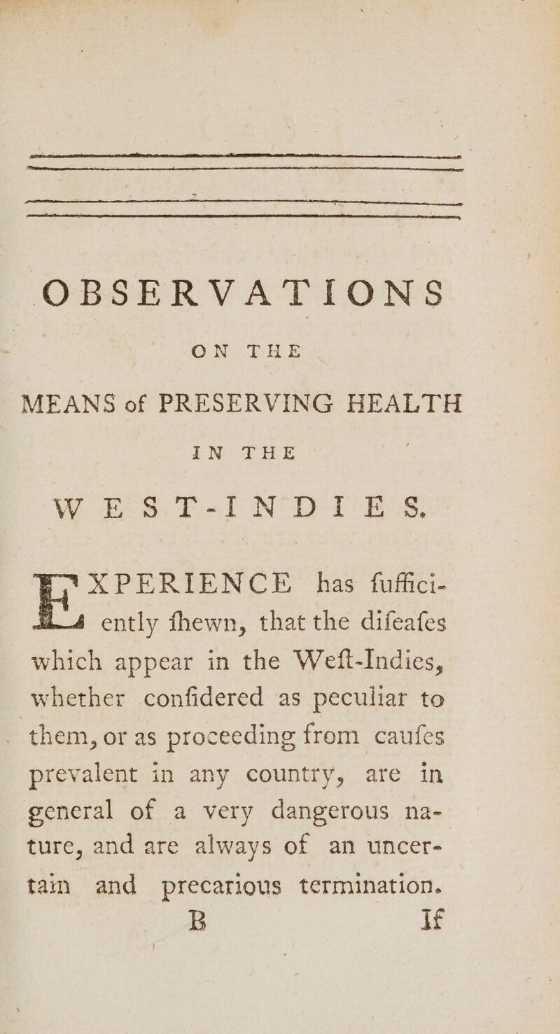 OBSERVATIONS | ON THE MEANS of PRESERVING HEALTH IN THE W bs: Tel N DIE ss: XPERIENCE has. fuffici- ently fhewn, that the difeafes which appear in the Weft-Indies, whether confidered as peculiar to _ them, or as proceeding from caufes prevalent in any country, are in general of a very dangerous na- ture, and are always of an uncer- tain and precarious termination. B If