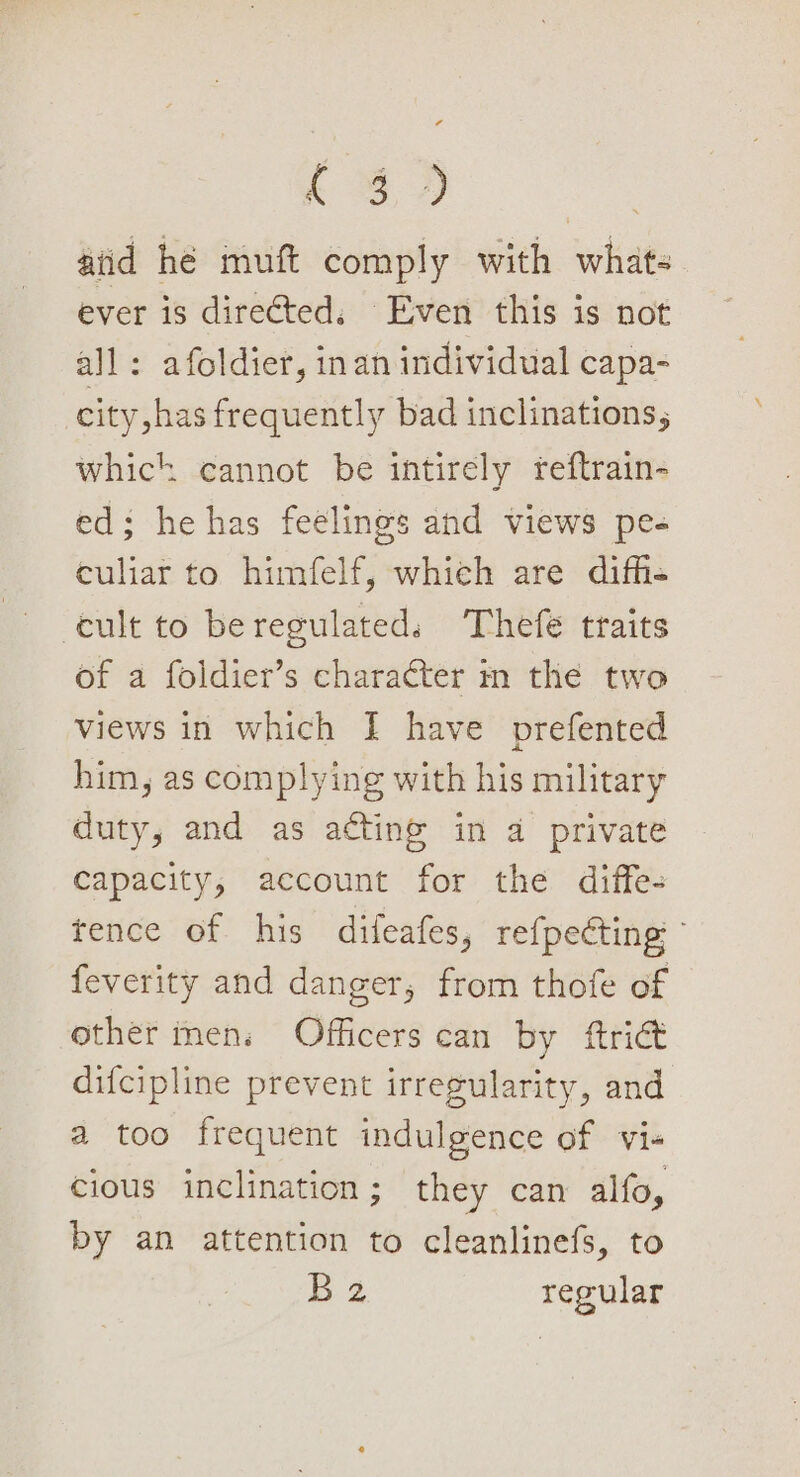 aiid he muft comply with whats ever is direéted, Even this is not all: afoldier, inan individual capa- city has frequently bad inclinations, whick cannot be intirely reftrain- ed; he has feelings and views pe- culiar to himfelf, which are difh- cult to be regulated. Thefe traits of a foldier’s character m the two views in which I have prefented him, as complying with his military duty, and as acting in a private capacity, account for the diffe- tence of his difeafes, refpecting feverity and danger, from thofe of other mens Officers can by ftriét difcipline prevent irregularity, and a too frequent indulgence of vi- cious inclination; they can alfo, by an attention to cleanlinefs, to 2 regular