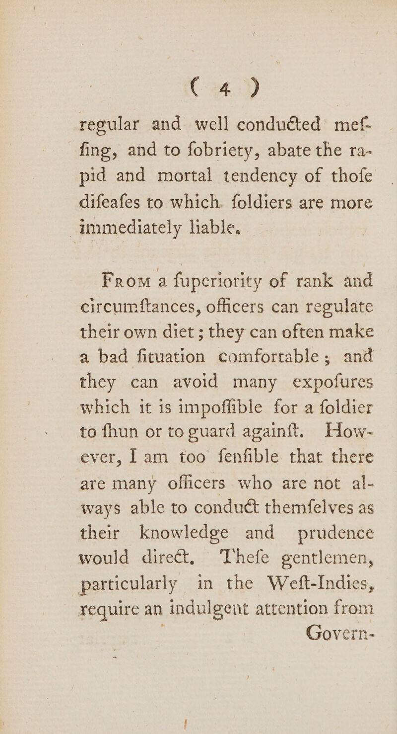 ce regular and well conduéted mef- fing, and to fobriety, abate the ra- pid and mortal tendency of thofe difeafes to which. foldiers are more immediately lable. From a fuperiority of rank and circumftances, officers can regulate their own diet ; they can often make a bad fituation comfortable; and they can avoid many expofures which it is impoflible for a foldier to fhun or to guard againft. How- ever, Iam too fenfible that there are many officers who are not al- ways able to conduct themfelves as their knowledge and prudence would direct, Thefe gentlemen, particularly in the Weft-Indies, require an indulgent attention from Govern-