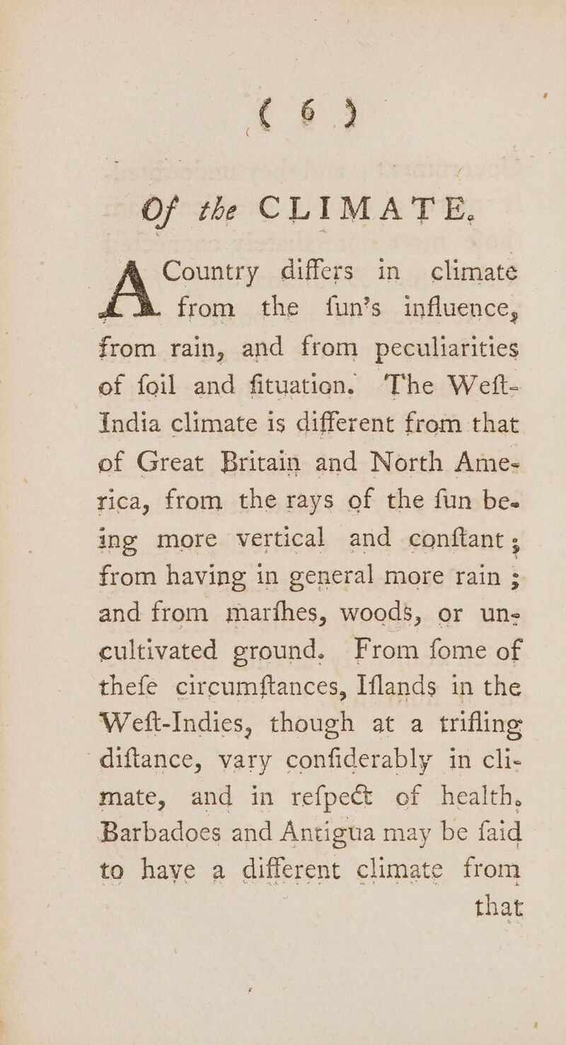 ae ee ( Of th CLIMATE, Country differs in climate from the fun’s influence, from rain, and from peculiarities of foil and fituation. The Welft- India climate is different from that of Great Britain and North Ame- rica, from the rays of the fun be. ing more vertical and conftant ; from having in general more rain : and from marfhes, woods, or un- cultivated ground. From fome of thefe circumftances, Iflands in the Welft-Indies, though at a trifling diftance, vary confiderably in cli- mate, and in refpect of health, Barbadoes and Antigua may be faid to have a different climate from that