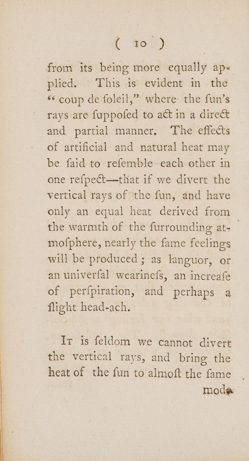 [ men) from its being more equally aps plied. This is evident in the &lt;&lt; coup de foleil,” where: the fun’s rays are fuppofed to act in a direct and partial manner. The effects of artificial and natural heat may be faid to refemble each other in one refpect—that if we divert the vertical rays of the fun, and have only an equal heat derived from the warmth of the furrounding at- mofphere, nearly the fame feelings will be produced ; as languor, or an univerfal wearinefs, an increafe of perfpiration, and perhaps a flight head-ach. Ir is feldom we cannot divert the vertical rays, and bring the heat of the fun to almoft the fame | modg¢