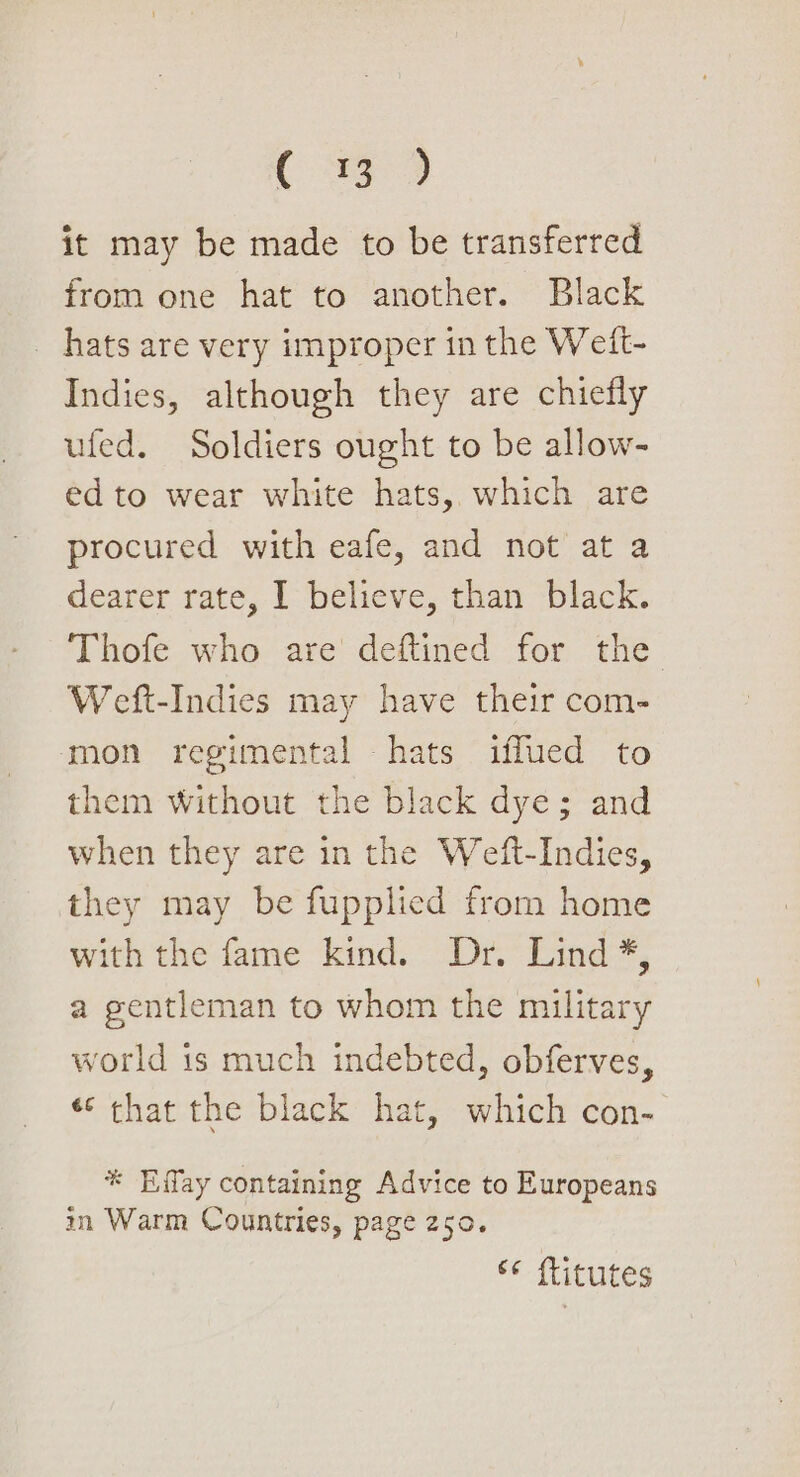 (339 it may be made to be transferred from one hat to another. Black _ hats are very improper in the Weift- Indies, although they are chiefly ufed. Soldiers ought to be allow- ed to wear white hats, which are procured with eafe, and not at a dearer rate, I believe, than black. Thofe who are deftined for the Weft-Indies may have their com- mon regimental hats iflued to them Without the black dye; and when they are in the Weft-Indies, they may be fupplied from home with the fame kind. Dr. Lind *, a gentleman to whom the military world is much indebted, obferves, «¢ that the black hat, which con- * Effay containing Advice to Europeans in Warm Countries, page 250. © ftitutes