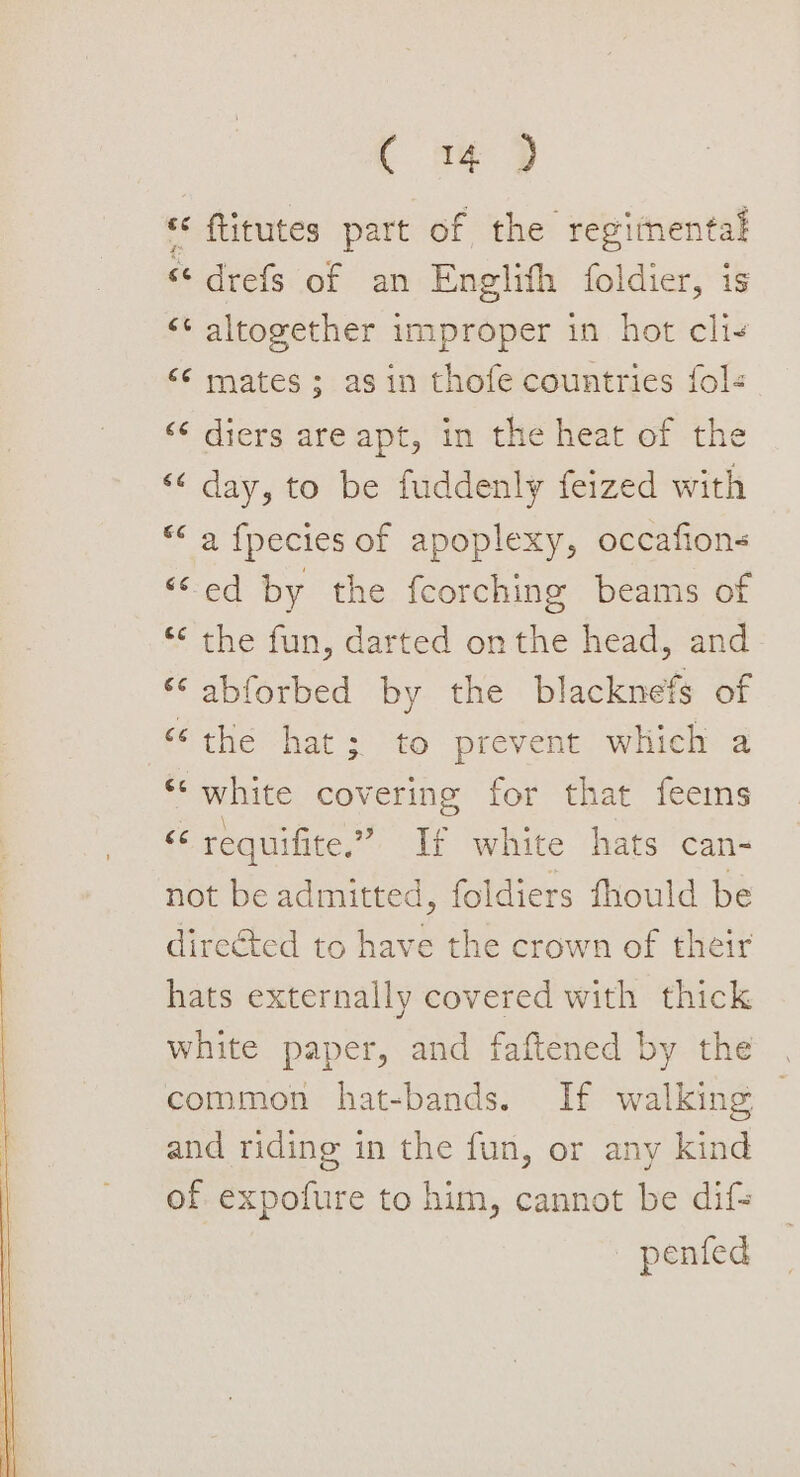 C a4 9 « ftitutes part of the regimental « drefs of an Englith foldier, is &lt;¢ altogether improper in hot cli- &lt;6 mates; asin thofe countries fol ‘¢ diers are apt, in the heat of the “&lt;&lt; day, to be fuddenly feized with *&lt; a fpecies of apoplexy, occafion- “ed by the fcorching beams of “&lt; the fun, darted onthe head, and ‘‘ abforbed by the blacknefs of ‘‘the hat; to prevent which a *‘ white covering for that feeims ‘ requifite.” If white hats can- not be admitted, foldiers fhould be directed to have the crown of their hats externally covered with thick white paper, and faftened by the common hat-bands. If walking and riding in the fun, or any kind of expofure to him, cannot be dif= — pented