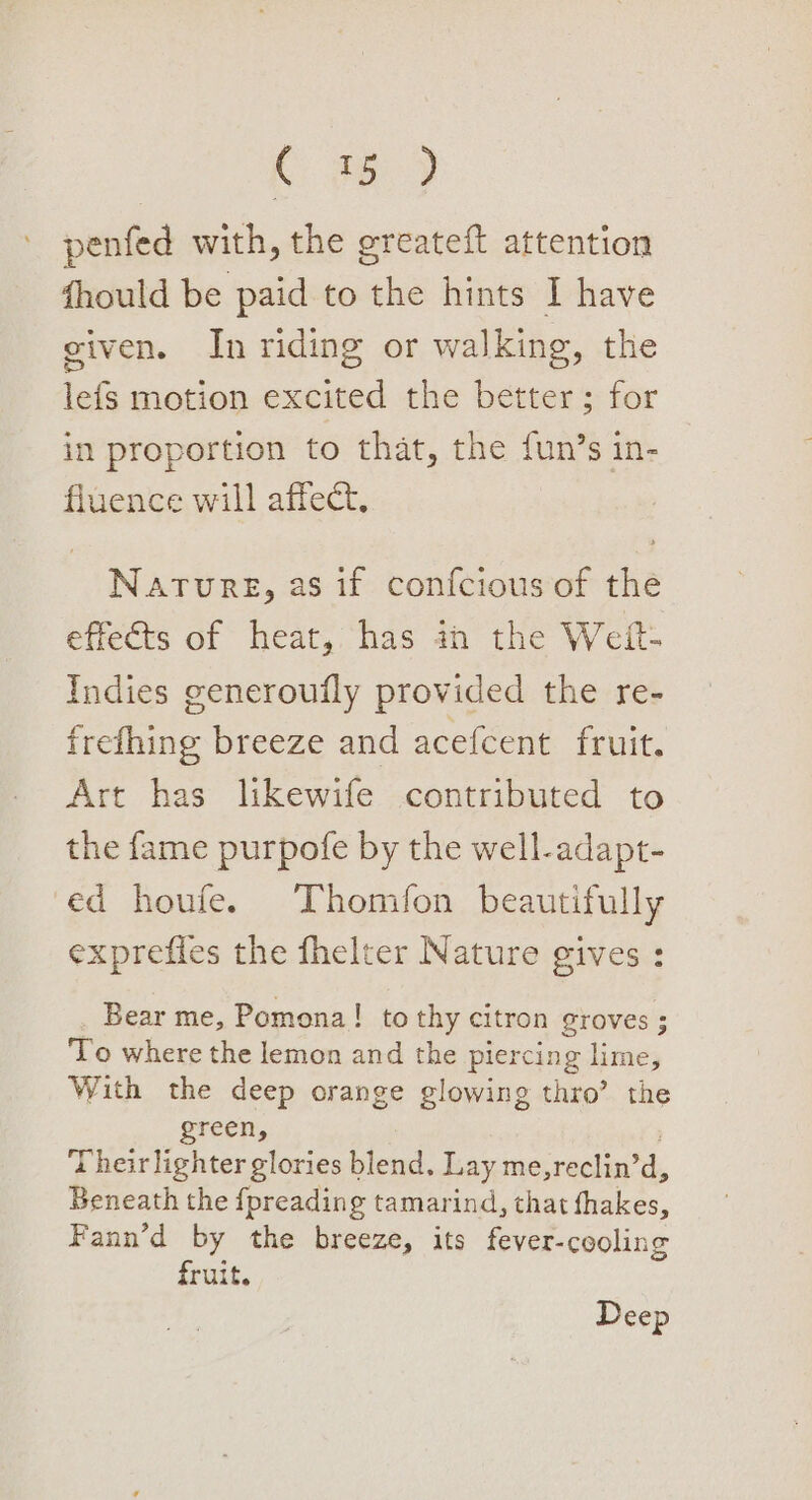 C 78 penfed with, the greateft attention fhould be paid to the hints I have given. In riding or walking, the lefs motion excited the better; for in proportion to that, the fun’s in- fluence will affect, Nature, as if confcious of rhe effects of heat, has in the Weft: Indies generoufly provided the re- frefhing breeze and acefcent fruit. Art has likewife contributed to the fame purpofe by the well-adapt- ed houfe. Thomfon beautifully exprefies the fhelter Nature gives : Bear me, Pomona! to thy citron groves; To where the lemon and the piercing lime, With the deep orange glowing thro’ the green, Their lighter glories blend. Lay me,reclin’ d, Beneath the {preading tamarind, that fhakes, Fann’d by the breeze, its fever-cooling fruit. Deep