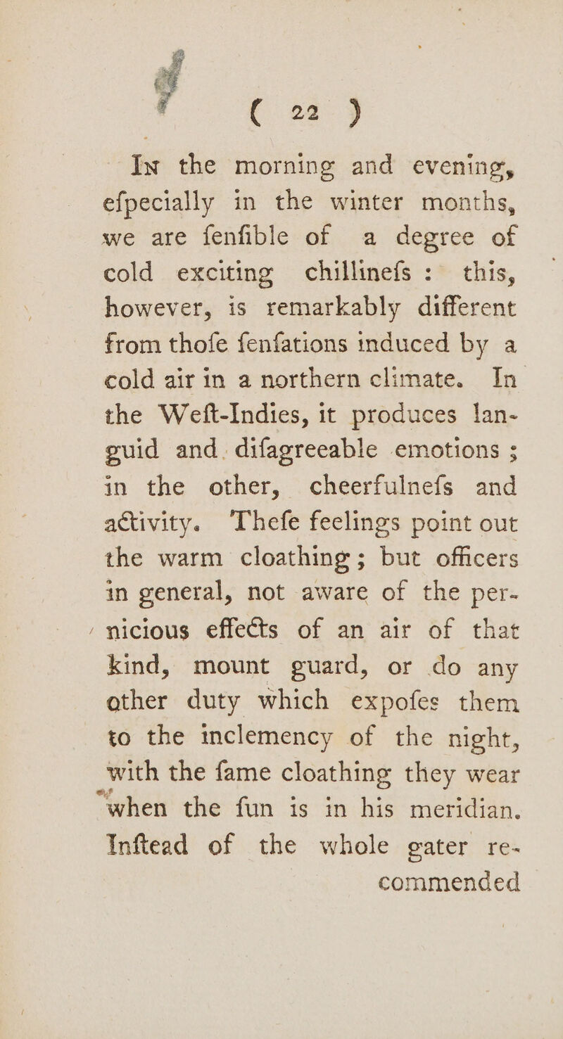 y € of j In the morning and evening, efpecially in the winter months, we are fenfible of a degree of cold exciting chillinefs : this, however, is remarkably different from thofe fenfations induced by a cold air in a northern climate. In the Weft-Indies, it produces lan- guid and. difagreeable emotions ; in the other, cheerfulnefs and activity. Thefe feelings point out the warm cloathing ; but officers in general, not aware of the per- ‘ nicious effects of an air of that kind, mount guard, or do any other duty which expofes them to the inclemency of the night, with the fame cloathing they wear “when the fun is in his meridian. Inftead of the whole gater re- commended