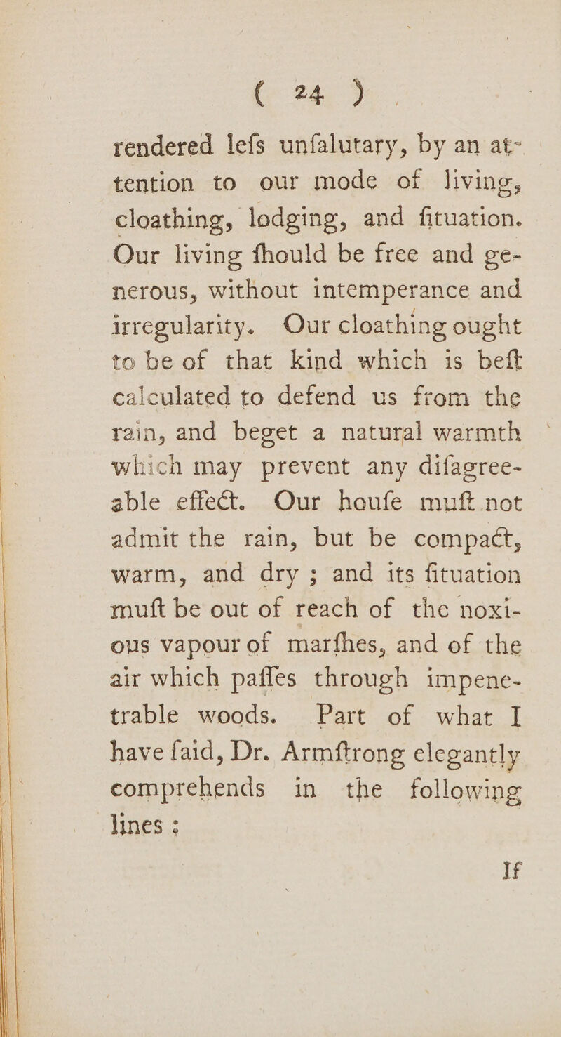 ( 24.5 rendered lefs unfalutary, by an at- tention to our mode of living, cloathing, lodging, and fituation. Our living fhould be free and ge- nerous, without intemperance and irregularity. Our cloathing ought to be of that kind which is beft calculated to defend us from the rain, and beget a natural warmth which may prevent any difagree- able effect. Our houfe muft.not — admit the rain, but be compact, warm, and dry ; and its fituation muft be out of reach of the noxi- ous vapour of marfhes, and of the air which pafles through impene- trable. woods. . = Part'of: what] have faid, Dr. Armftrong elegantly comprehends in the following lines ; If