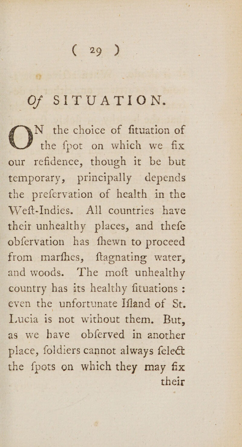 . a 207. Si1TUATION, N_ the choice of fituation of the {pot on which we fix our refidence, though it be but temporary, principally depends the prefervation of health in the Weft-Indies. All countries have their unhealthy places, and thefe obfervation has fhewn to proceed from marfhes, ftagnating water, and woods. ‘The moft unhealthy country has its healthy fituations : even the unfortunate Ifland of St. Lucia is not without them. But, as we have obferved in another place, foldiers cannot always felec&amp;t the fpots on which they may fix | their