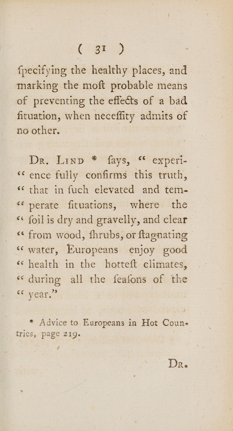 (3) fpecifying the healthy places, and marking the moft probable means of preventing the effeéts of a bad fituation, when neceffity admits of no other. Dea; Linp * “fays, ‘* experi- ‘ence fully confirms this truth, “‘ thar in fuch elevated and tem- ‘¢ perate fituations, where the “¢ foilis dry and gravelly, and clear ‘¢ from wood, fhrubs, or ftagnating ‘‘ water, Europeans enjoy good ‘health in the hotteft climates, «during all the feafons of the “¢ year,” * Advice to Europeans in Hot Coune trics, page 219. Dr.