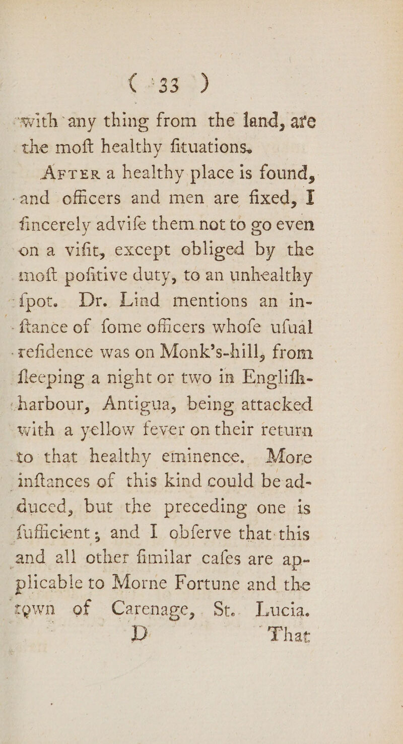 (2352) swith any thing from the land, are the moft healthy fituations. Arter a healthy place is found, -and officers and men are fixed, I fincerely advife them not to go even on a vifit, except obliged by the moft pofitive duty, to an unhealthy ‘f{pot. Dr. Lind mentions an in- -ftance of fome officers whofe ufual -refidence was on Monk’s-hill, from fleeping a night or two in Enelifh- ‘harbour, Antigua, being attacked with a yellow fever on their return to that healthy eminence. More inftances of this kind could bead- duced, but the preceding one is fufficient; and I obferve that-this and all other fimilar cafes are ap- plicable to Morne Fortune and the town of Carenage,. St... Lucia. , That