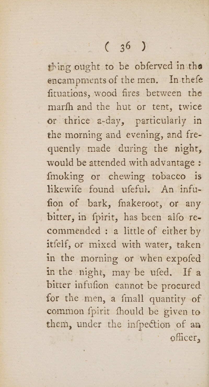 Cm) thing ought to be obferved in:the encampmentsof the men. In-thefe fituations, wood fires between the marfh and the hut or tent, twice or thrice a-day, particularly in the morning and evening, and fre- quently made during the night, would be attended with advantage : {moking or chewing tobacco is likewife found ufeful. An. infu- fion of bark, fnakeroot, or any bitter, in fpirit, has been alfo re- commended : a little of either by itfelf, or mixed with water, taken in the morning or when expofed inthe night, may be ufed. If a bitter infufion cannot be procured for the men, a fmall quantity of common fpirit fhould be given to. them, under the infpection of an officer,