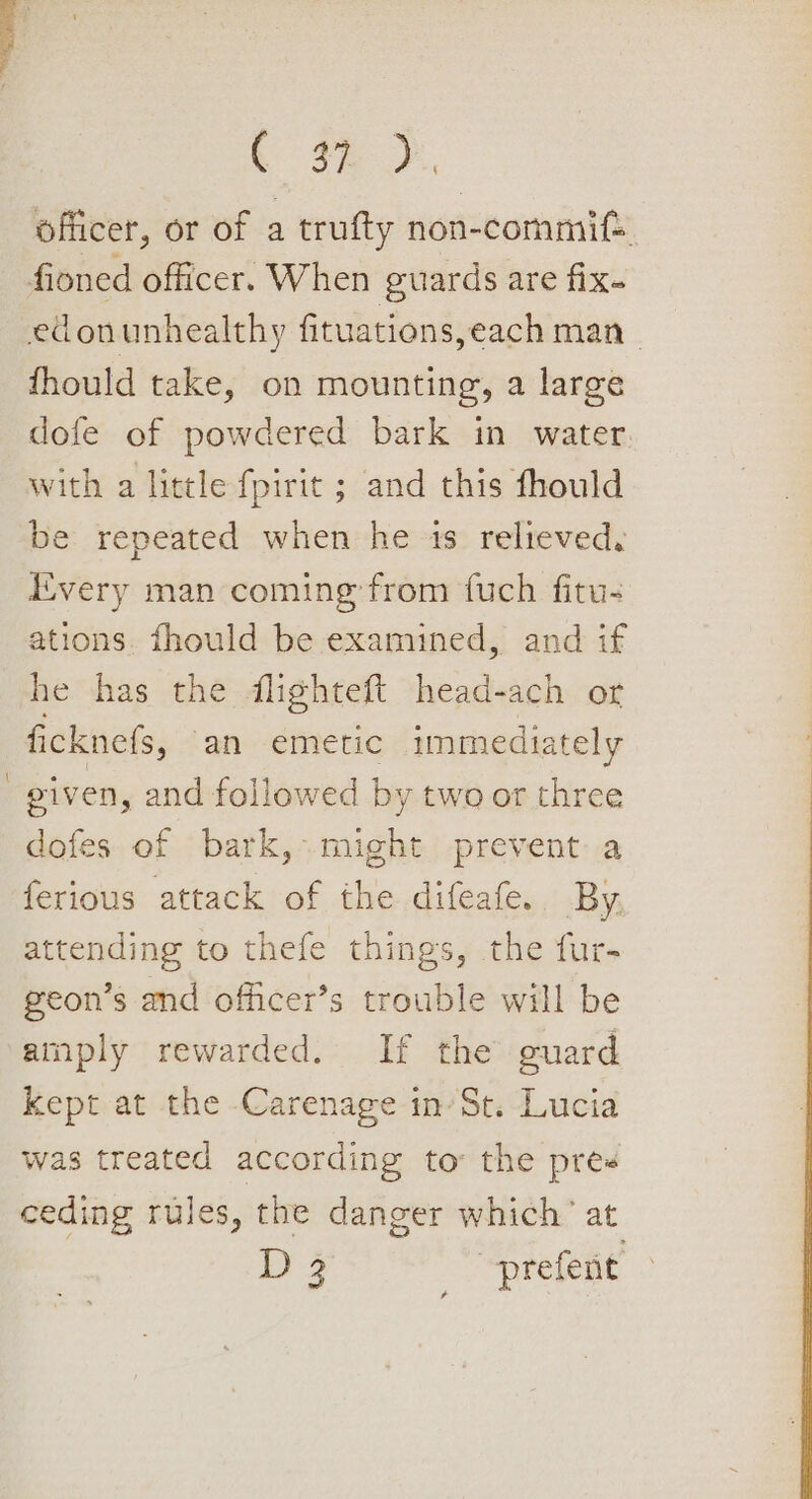 Gay oe officer, or of a trufty non-commif. fioned officer. When guards are fix. edonunhealthy fituations,each man | fhould take, on mounting, a large dofe of powdered bark in water. with a little {fpirit ; and this fhould be repeated when he is relieved, Every man coming from fuch fitu- ations. fhould be examined, and if he has the flighteft head-ach or ficknefs, an emetic immediately piven, and followed by two or three dofes of bark, might prevent a ferious attack of the difeafe. By attending to thefe things, the fur- geon’s and officer’s trouble will be amply rewarded. If the guard kept at the Carenage in’St. Lucia was treated according to the pres ceding rules, the danger which’ at 3 a prefent