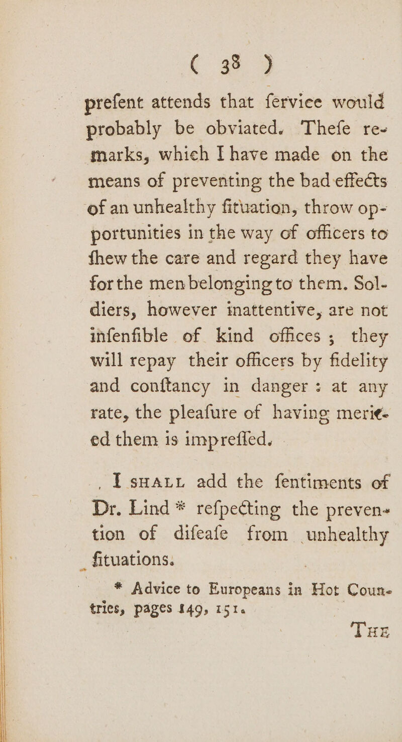 prefent attends that ferviee would probably be obviated. Thefe re- marks, which Ihave made on the means of preventing the bad effects of an unhealthy fituation, throw op- portunities in the way of officers to fhew the care and regard they have forthe men belonging to them. Sol- diers, however inattentive, are not infenfible of kind offices; they will repay their officers by fidelity and conftancy in danger: at any rate, the pleafure of having merie- ed them is impreffed. _ I sua add the fentiments of Dr. Lind * refpecting the preven- tion of difeafe from unhealthy _ fituations. * Advice to Europeans in Hot Coun trices, pages £49, 151. | THE