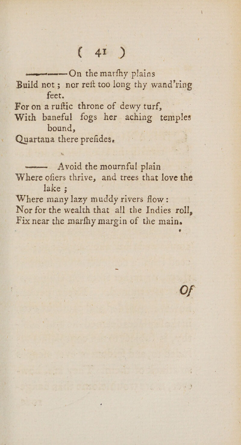 ( 4 ) w= On the marfhy plains Build not; nor reft too long thy wand’ring feet. : : For on aruftic throne of dewy turf, | With baneful fogs her aching ee bound, Quartana there prefides, eed iene the mournful plain Where ofiers thrive, and trees that love the lake ; Where many lazy muddy rivers flow: Nor for the wealth that all the Indies roll, Fix near the marfhy margin of the main. ¢ Of