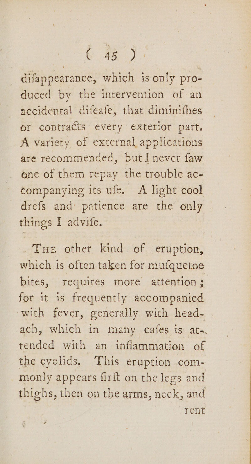 difappearance, which is only pro- duced by the intervention of an accidental difeafe, that diminifhes or contracts every exterior part. A variety of external applications are recommended, but I never faw one of them repay the trouble ac- companying its ufe. A light cool drefs and patience are the only things I advife. Tue other kind of eruption, which is often taken for mufquetoe bites, requires more attention; for it is frequently accompanied with fever, generally with head- ach, which in many cafes is ate. tended with an inflammation of the eyelids. This eruption com- monly appears firft on the legs and thighs, then on the arms, neck, and | rene