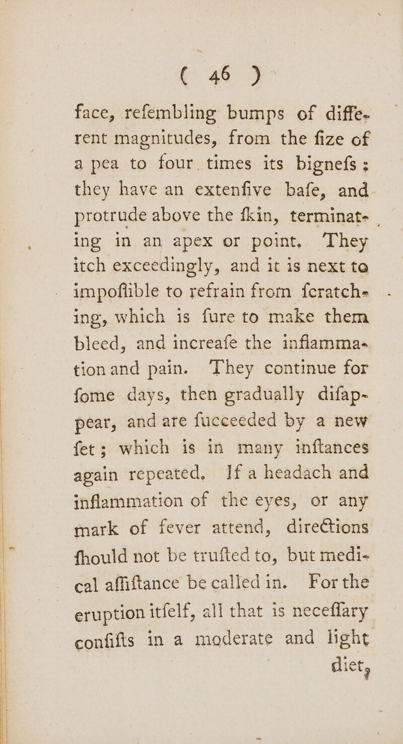 face, refembling bumps of diffe- rent magnitudes, from the fize of a pea to four. times its bignefs ; they have an extenfive bafe, and protrude above the fkin, terminate | ing in an apex or point, They itch exceedingly, and it is next te impoflible to refrain from feratch- ing, which is fure to make them bleed, and increafe the inflammas tionand pain. ‘They continue for fome days, then gradually difap- pear, and are fucceeded by a new fet; which is in many inftances again repeated, Ifa headach and inflammation of the eyes, or any mark of fever attend, directions fhould not be trufted to, but medi- cal affiftance be calledin. Forthe eruption itfelf, all that is neceflary confifts in a moderate and light dict,