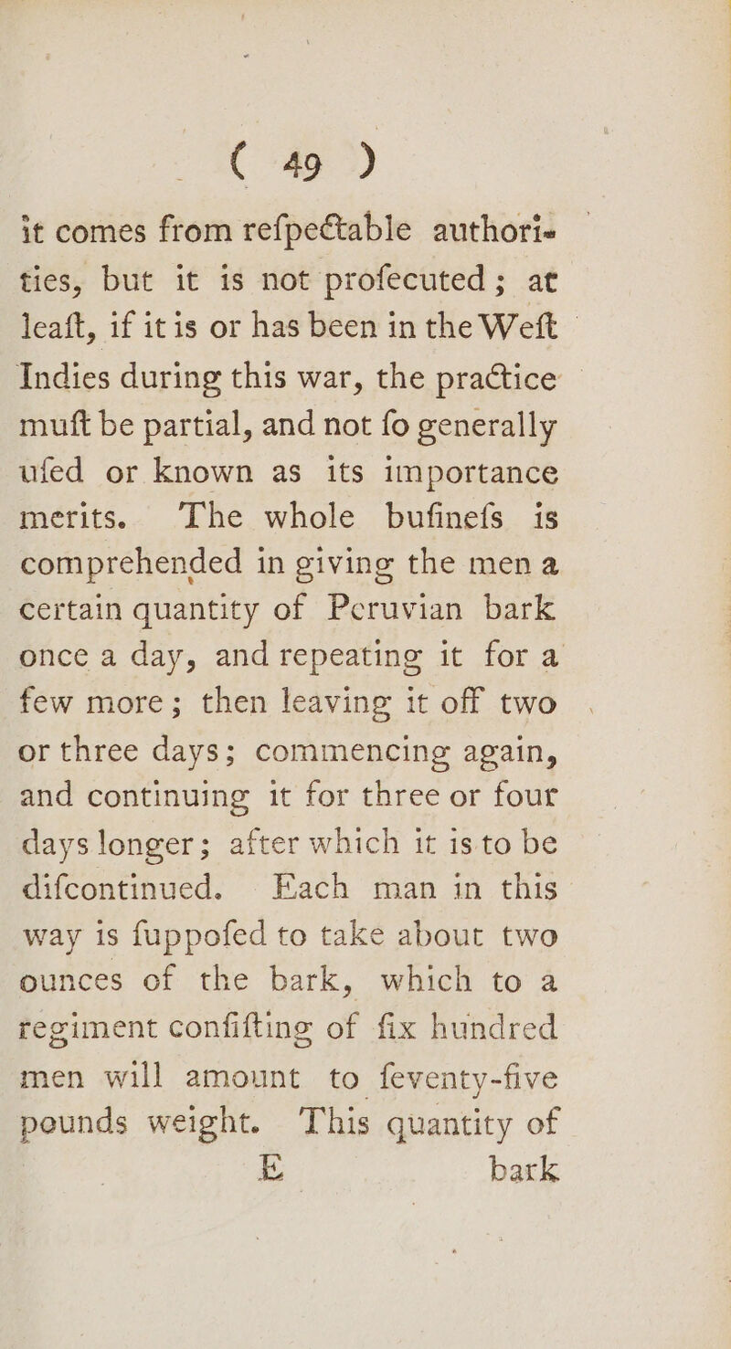 it comes from refpectable authori- ties, but it is not profecuted; at leaft, if itis or has been in the Weft - Indies during this war, the practice © mutft be partial, and not fo generally ufed or known as its importance merits. The whole bufinefs is comprehended in giving the mena certain quantity of Peruvian bark once a day, and repeating it for a few more; then leaving it off two or three days; commencing again, and continuing it for three or four days longer; after which it isto be difcontinued. Each man in this way is fuppofed to take about two ounces of the bark, which to a regiment confifting of fix hundred men will amount to feventy-five pounds weight. This quantity of LD bark