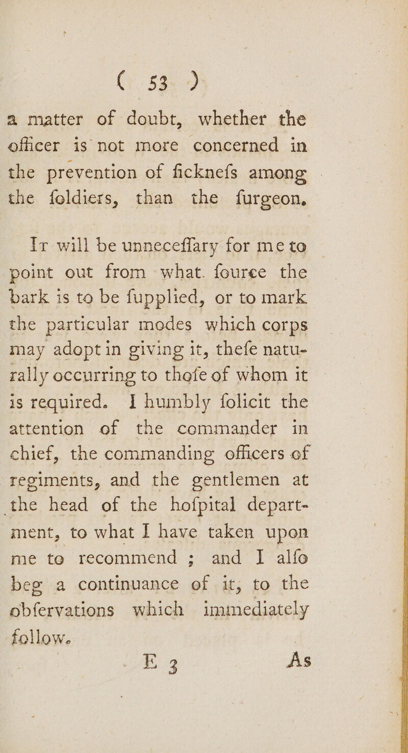 Cy $3. 4) a matter of doubt, whether the officer is not more concerned in the prevention of ficknefs among the foldiers, than the furgeon, Ir will be unneceffary for me to point out from what. fouree the bark is to be fupplied, or to mark the particular modes which corps may adopt in giving it, thefe natu- rally occurring to thefe of whom it is required. I humbly folicit the attention of the commander in chief, the commanding ofhcers of regiments, and the gentlemen at the head of the hofpital depart- ment, to what I have taken upon me te recommend ; and I alfo beg a continuance of it, to the obfervations which immediately follow. | E 3 As