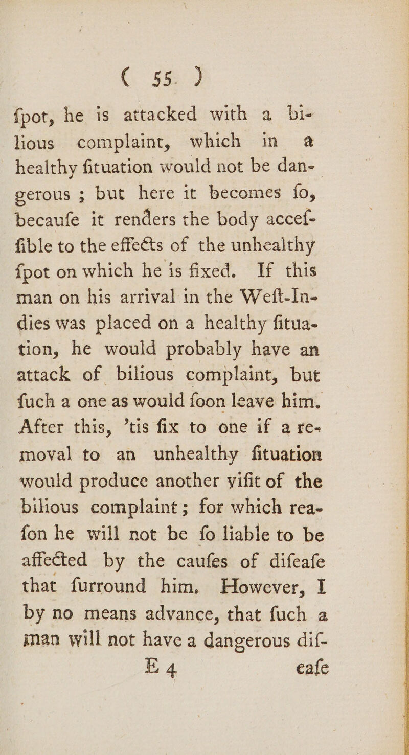 ( 56. J fpot, he is attacked with a bi- lious complaint, which in a gerous ; but here it becomes fo, becaufe it renders the body accef- fible to the effects of the unhealthy fpot on which he is fixed. If this man on his arrival in the Weft-In- dies was placed on a healthy fitua- tion, he would probably have an attack of bilious complaint, but fuch a one as would foon leave him. After this, tis fix to one if a re- moval to an unhealthy fituation would produce another yifit of the bilious complaint; for which rea- fon he will not be fo liable to be affected by the caufes of difeafe that furround him, However, I by no means advance, that fuch a iman will not have a dangerous dif- E 4 eafe