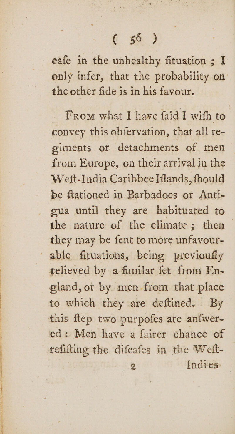 € sf) eafe in the unhealthy fituation ; I only infer, that the probability on the other fide is in his favour. From what I have faid I with to convey this obfervation, that all re- giments or detachments of men from Europe, on their arrival in the Weft-India Caribbee Iflands, fhould be ftationed in Barbadoes or Anti- gua until they are habituated to the nature of the climate; then — they may be fent to more unfavour- ‘ able fituations, being previoufly relieved by a fimilar fet from En- gland, or by. men from that place to which they are deftined. By this ftep two purpofes are an{wer- ed: Men have a fairer chance of tefifting the difeafes in the Weft- 2 Indies: