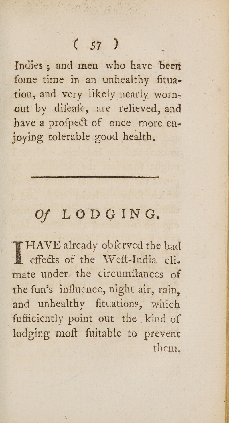 ¢ ae Indies ; and men who have beer fome time in an unhealthy fitua- tion, and very likely nearly worn- out by difeafe, are relieved, and have a profpect of once more en- joying tolerable good health, Of LODGING. HAVE already obferved the bad effects of the Welt-India cli. mate under. the circumftances of the fun’s influence, night air, rain, and unhealthy fituations, which fufficiently point out the kind of lodging moft fuitable to prevent them.