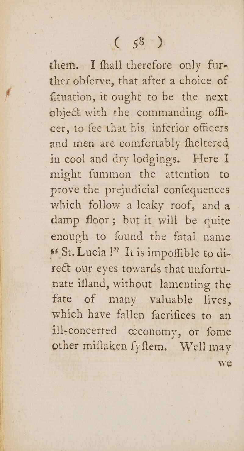 ————_— Cw them. I fhall therefore only fur- ther obferve, that after a choice of fituation, it ought to be the next object with the commanding ofh- cer, to fee that his inferior officers and men are comfortably theltered in cool and dry lodgings. Here I might fummon the attention to prove the prejudicial confequences which follow a leaky roof, anda damp floor; but it will be quite enough to found the fatal name s¢ St. Lucia !” It is impoffible to di- rect our eyes towards that unfortu- nate ifland, without lamenting the fate of many valuable lives, which have fallen facrifices to an ill-concerted economy, or fome other miftaken fyftem, Well may on