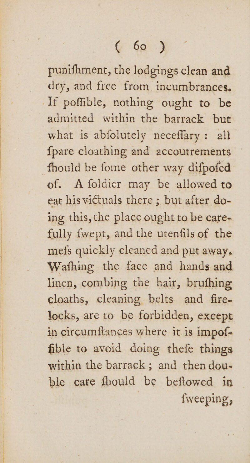 G % punifhment, the lodgings clean and dry, and free from incumbrances. admitted within the barrack but what is abfolutely neceflary: all {pare cloathing and accoutrements — of. &lt;A foldier may be allowed to eat his victuals there ; but after do- ing this,the place ought to be care- fully fwept, and the utenfils of the mefs quickly cleaned and put away. Wafthing the face and hands and linen, combing the hair, brufhing cloaths, cleaning belts and fire- locks, are to be forbidden, except in circumftances where it is impof- fible to avoid doing thefe things within the barrack; and then dou- ble care fhould be beftowed in | fweeping,