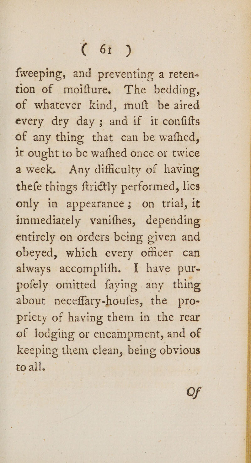 a es {weeping, and preventing a reten- tion of moifture. The bedding, of whatever kind, muft be aired every dry day ; and if it confifts of any thing that can be wafhed, it ought to be wafhed once or twice aweek, Any difficulty of having thefe things ftrictly performed, lies only in appearance; on trial, it immediately vanifhes, depending entirely on orders being given and obeyed, which every officer can always accomplifh. I have pur- pofely omitted faying any thing about neceffary-houfes, the pro- priety of having them in the rear of lodging or encampment, and of keeping them clean, being obvious toall. — Of
