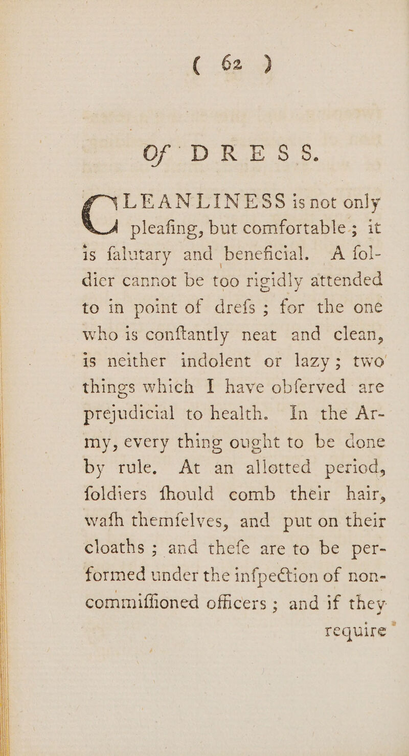 OF DRESS. f\LEANLINESS isnot only pleafing, but comfortable; it is falutary and beneficial. A fol- dier cannot be too rigidly attended to in point of drefs ; for the oné who is conftantly neat and clean, is neither indolent or lazy; two things which I have obferved are prejudicial to health. In the Ar- my, every thing ought to be done by rule. At an allotted period, foldiers fhould comb their hair, wath themfelves, and put on their cloaths ; and thefe are to be per- formed under the infpection of non- commiffioned officers ; and if they require»