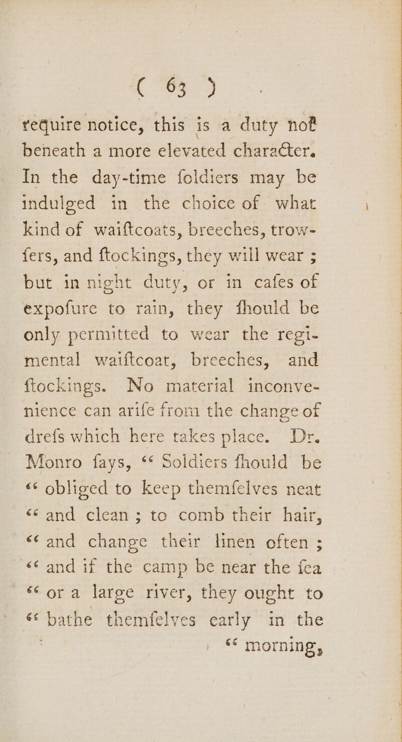 ace, require notice, this is a duty not beneath a more elevated character. In the day-time {oldiers may be indulged in the choice of what kind of waiftcoats, breeches, trow- fers, and ftockings, they will wear ; but in night duty, or in cafes of expofure to rain, they fhould be only permitted to wear the regi- mental waiftcoat, breeches, and ftockings. No material inconve- nience can arife from the change of drefs which here takes place. Dr. Monro fays, ‘* Soldiers fhould be “¢ obliged to keep themfelves neat ‘and .clean’; te comb'their hair, ‘and change their linen often ; «© and if the camp be near the fea *‘ ora large river, they ought to ‘‘ bathe themfelves early in the ‘¢ morning,