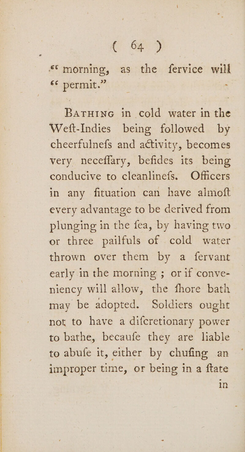 ( og7) *€ morning, as the fervice will ‘° permit.” . BaruHine in cold water in the Weft-Indies being followed by cheerfulnefs and activity, becomes very neceflary, befides its being conducive to cleanlinefs. Officers in any fituation can have almoft every advantage to be derived from plunging in the fea, by having two or three pailfuls of cold water thrown over them by a fervant early in the morning ; or if conve- niency will allow, the fhore bath may be adopted. Soldiers ought not to have a difcretionary power to bathe, becaufe they are liable to abufe it, either by chufing an improper time, or being in a ftate | in