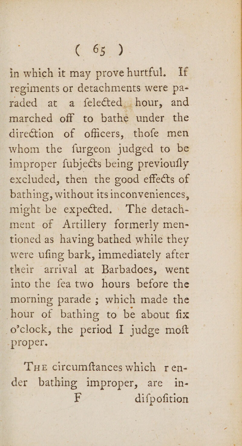 Co) in which it may prove hurtful. If regiments or detachments were pa- raded at a felected,. hour, and. marched off to bathe under the direction of officers, thofe men whom the furgeon judged to be improper fubjects being previoully excluded, then the good effects of bathing, without its inconveniences, might be expected. | The detach- ment of Artillery formerly men- tioned as having bathed while they were ufing bark, immediately after their arrival at Barbadoes, went into the fea two hours before the morning parade ; which made the hour of bathing to be about fix o'clock, the period I judge moft proper. THE circumftances which ren- der bathing improper, are in- rE difpofition