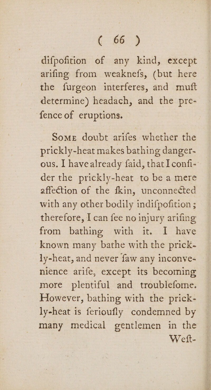 ( @) difpofition of any kind, except arifing from weaknefs, (but here the furgeon interferes, and muft determine) headach, and the pre- fence of eruptions. SoMeE doubt arifes whether the prickly-heat makes bathing danger- ous. I have already faid, that Iconfi- der the prickly-heat to be a mere affection of the fkin, unconnected with any other bodily indifpofition ; therefore, I can fee no injury arifing from bathing with it. I have known many bathe with the prick- ly-heat, and never faw any inconve- nience arife, except its becoming more plentiful and troublefome. However, bathing with the prick- ly-heat is ferioufly condemned by many medical gentlemen in the Wett-
