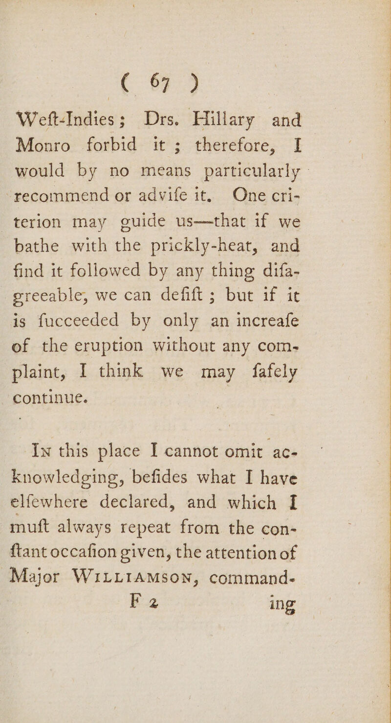 1 89 Weft-Indies; Drs. Hillary and Monro forbid it ; therefore, [I would by no means particularly | recommend or advife it, One cri- terion may guide us—that if we bathe with the prickly-heat, and find it followed by any thing difa- greeable, we can defift ; but if it is fucceeded by only an increafe of the eruption without any com- plaint, I think we may fafely continue. Iw this place I cannot omit ac- knowledging, befides what I have elfewhere declared, and which I muft always repeat from the con- {tant occafion given, the attention of Major WiLLIAMSON, command. F 2 ing