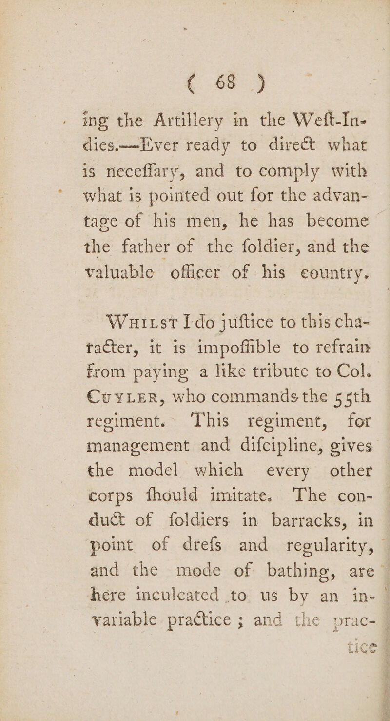 ing the Artillery in the Weft-In- dies.——Ever ready to direct what is neceflary, and to comply with what is pointed out for the advan- tage of his men, he has become &gt; the father of the foldier, and the valuable officer of his country. Wut st Ido juftice to this cha- tacter, it is impoffible to refrain from paying a like tribute to Col. Cuxy Ler, who commands the 55th regiment. This regiment, for management and difcipline, gives the model which every other corps fhould imitate. The con- duct of foldiers in barracks, in point of drefs and regularity, and the mode of bathing, are’ here inculcated to us by an in- variable practice ; and the prac- — toe i aa OS hes
