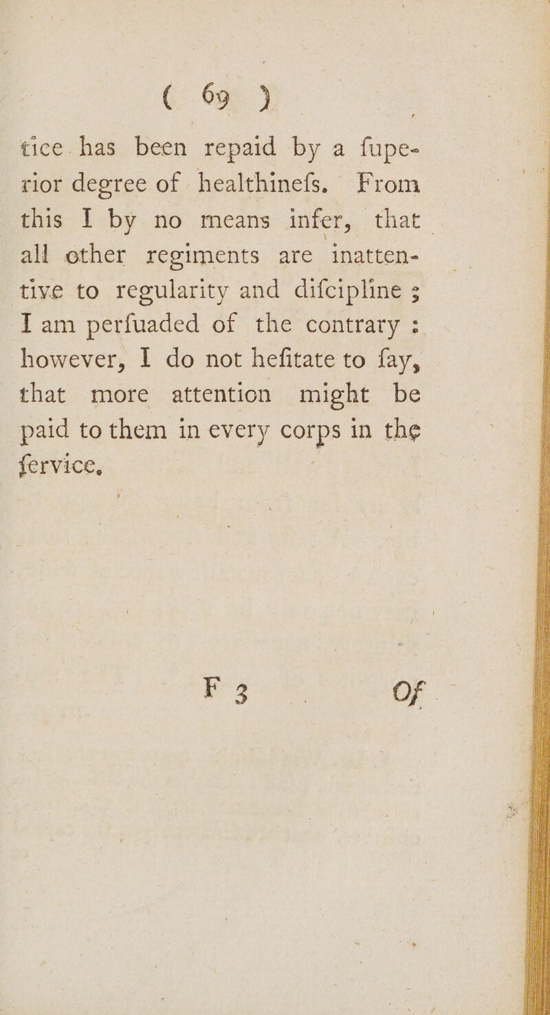 &amp; Om ) tice has been repaid by a fupe- rior degree of healthinefs. From this I by no means infer, that_ all ether regiments are ‘inatten- tive to regularity and difcipline ; Iam perfuaded of the contrary : however, I do not hefitate to fay, that more attention might be paid to them in every cops in the fervice,