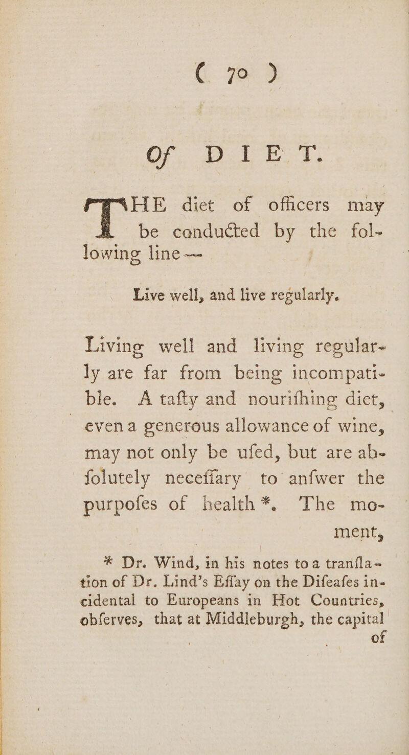 Of; at et, HE diet of officers may be conducted By the fol- lowing line —~ Live well, and live regularly. Living well and living regular- ly are far from being incompati- ble. A tafty and nourishing diet, - evena generous allowance of wine, may not only be ufed, but are ab- folutely neceffary to anfwer the purpofes of health*. The mo- | ment, * Dr. Wind, 1n his notes toa tranfla- tion of Dr. Lind’s Effay on the Difeafes in- cidental to Europeans in Hot Countries, obferves, that at Middleburgh, the capital ; a of
