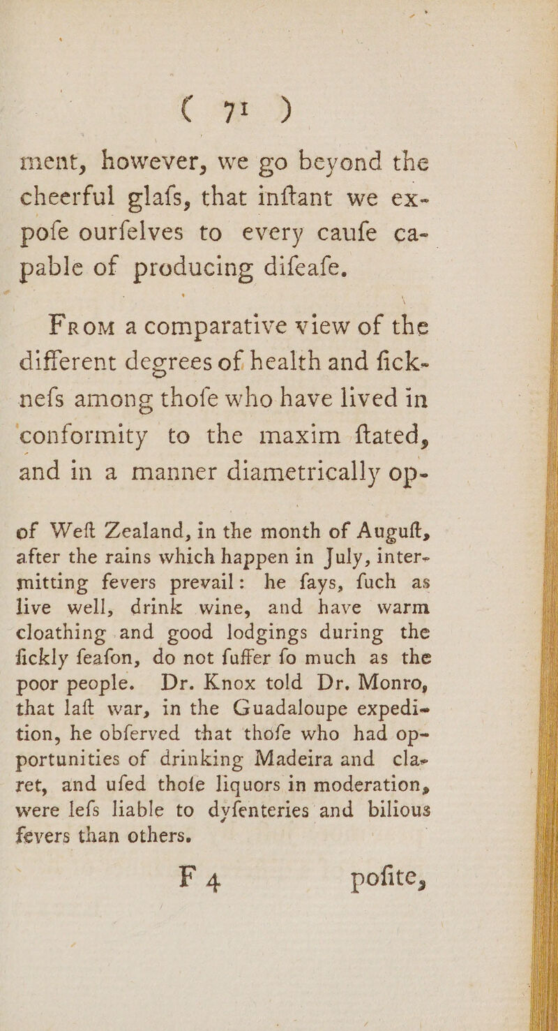 . oD ment, however, we go beyond the cheerful glafs, that inftant we ex- pofe ourfelves to every caufe ca- _pable of ‘producing difeafe, From a comparative view of be different degrees of health and fick- nefs among thofe who have lived in conformity to the maxim ftated, and in a manner diametrically op- of Welt Zealand, in the month of Augutft, after the rains which happen in July, inter- mitting fevers prevail: he fays, fuch as live well, drink wine, and have warm cloathing and good lodgings during the fickly feafon, do not fuffer fo much as the poor people. Dr. Knox told Dr. Monro, that laft war, in the Guadaloupe expedi~ tion, he obferved that thofe who had op- portunities of drinking Madeira and clas ret, and ufed thofe liquors in moderation, were lefs liable to dyfenteries and bilious fevers than others.