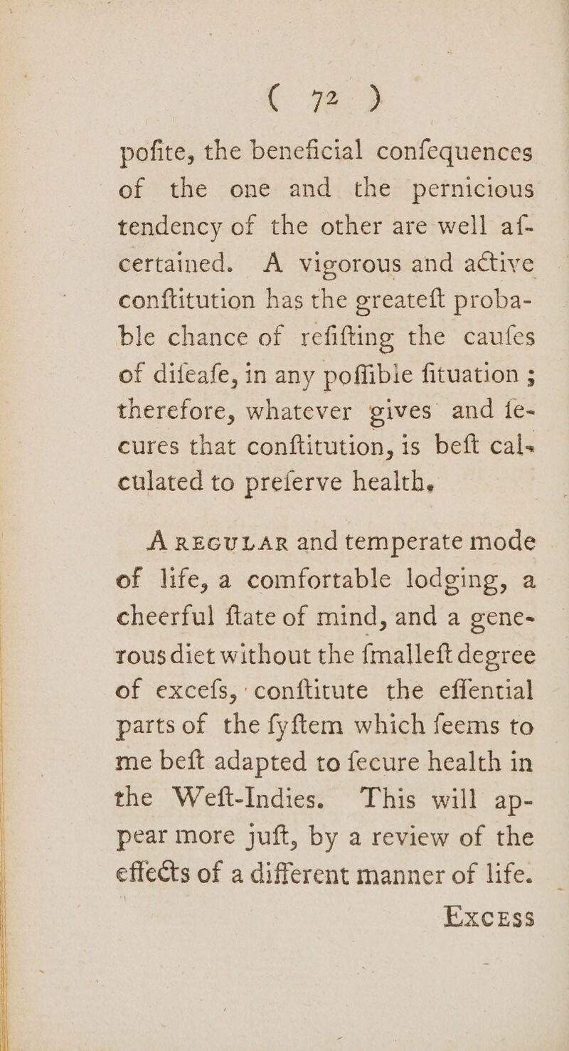 pofite, the beneficial confequences of the one and the pernicious tendency of the other are well af- certained. A vigorous and active conftitution has the greateft proba- ble chance of refifting the caufes of difeafe, in any poffible fituation ; therefore, whatever gives and {fe- cures that conftitution, is beft cal. culated to prelerve health, A REGULAR and temperate mode of life, a comfortable lodging, a cheerful {tate of mind, and a gene- rous diet without the {malleft degree of excefs, conftitute the effential parts of the fyftem which feems to me beft adapted to fecure health in the Weft-Indies. This will ap- pear more juft, by a review of the effects of a different manner of life. EXcEss