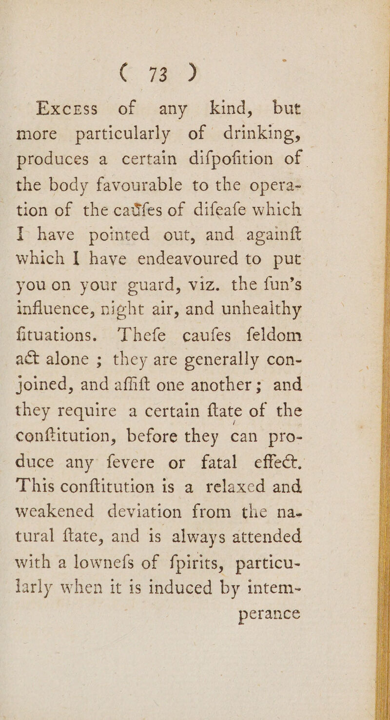 C fe) Excess of any kind, but more particularly of drinking, produces a certain difpofition of. the body favourable to the opera- tion of the catifes of difeafe which I have pointed out, and againft which | have endeavoured to put youon your guard, viz. the fun’s influence, night air, and unhealthy fituations. Thefe caufes feldom act alone ; they are generally con- joined, and affift one another; and they require a certain flate of the conftitution, before they can pro- duce any fevere or fatal effect, This conftitution is a relaxed and weakened deviation from the na. tural ftate, and is always attended with a lownefs of fpirits, particu- larly when it is induced by intem- perance