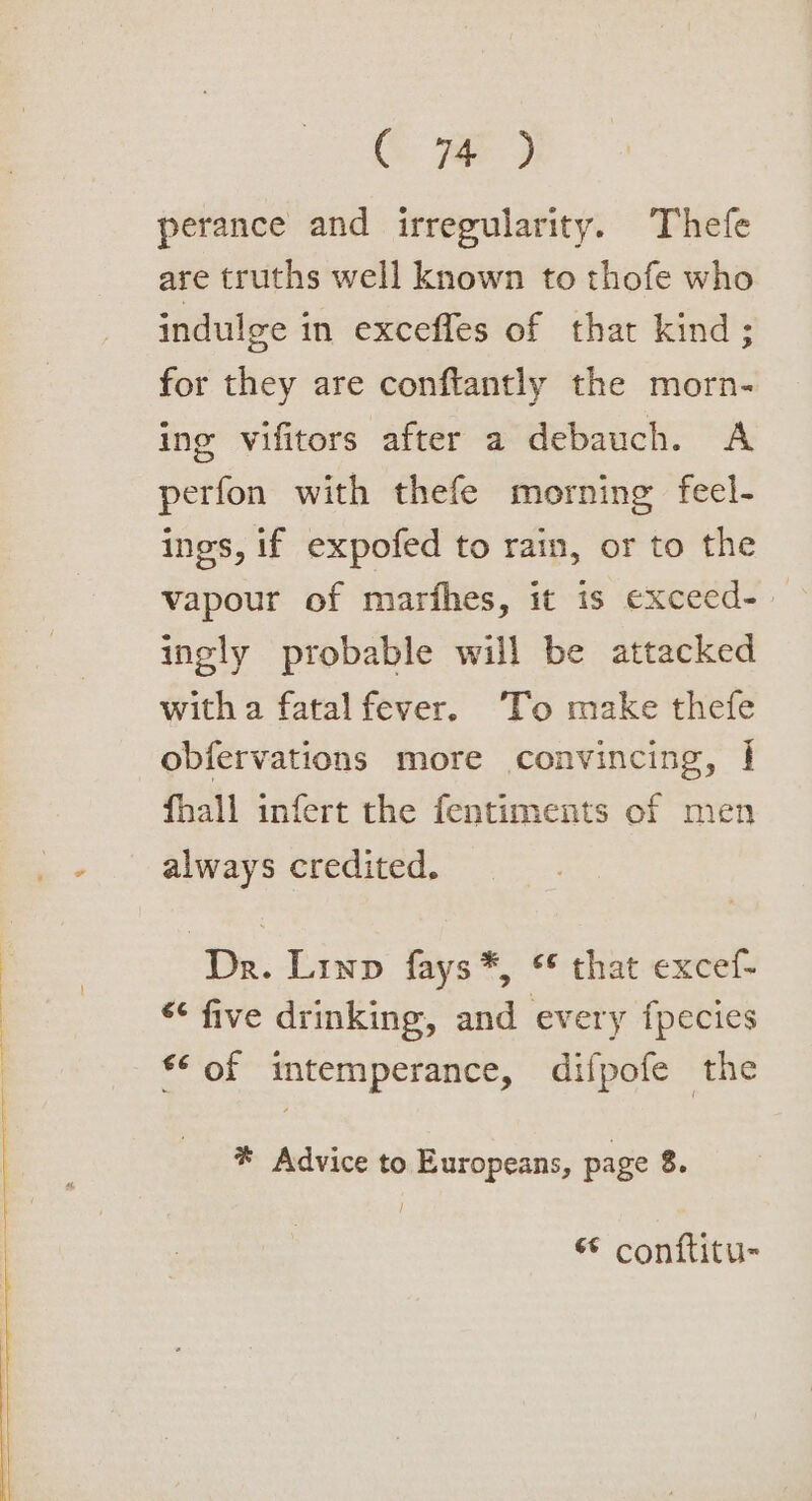 perance and irregularity. Thefe are truths well known to thofe who indulge in excefles of that kind; for they are conftantly the morn- ing vifitors after a debauch. A perfon with thefe morning fecl- ings, if expofed to rain, or to the vapour of marfhes, it is exceed-_ ingly probable will be attacked with a fatal fever. To make thefe obfervations more convincing, | fhall infert the fentiments of men always credited. Dr. Linn fays*, * that excef- “&lt; five drinking, and every fpecies *&lt; of intemperance, difpofe the * Advice to Europeans, page 8. / * conftitu-