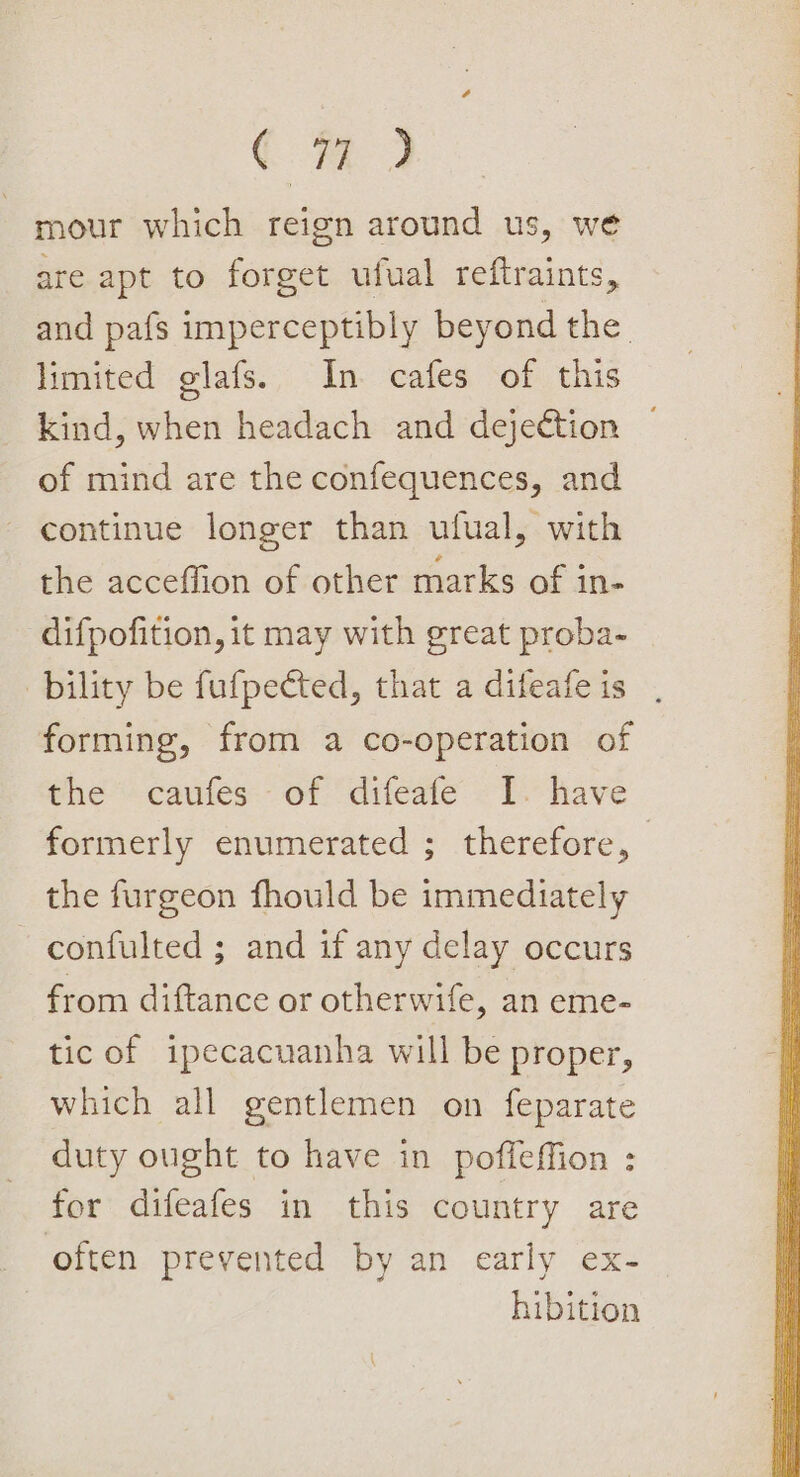 Cm 3 mour which reign around us, we are apt to forget ufual reftraints, and pafs imperceptibly beyond the. limited glafs. In cafes of this kind, when headach and dejettion of mind are the confequences, and continue longer than ufual, with the acceffion of other marks of in- difpofition, it may with great proba- bility be fufpected, that a difeafe is forming, from a co-operation of the caufes of difeafe I. have formerly enumerated ; therefore, — the furgeon fhould be immediately confulted ; and if any delay occurs from diftance or otherwife, an eme- tic of ipecacuanha will be proper, which all gentlemen on feparate duty ought to have in poffeffion : for difeafes in this country are often prevented by an early ex- hibition