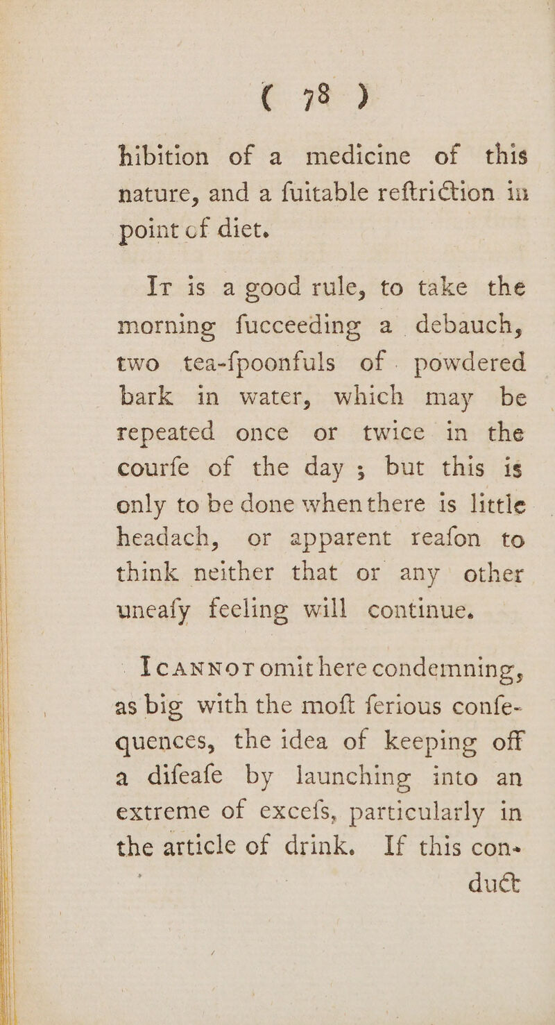 ( 7%) hibition of a medicine of this nature, and a fuitable reftriction in point of diet. Ir is a good rule, to take the morning fucceeding a debauch, two tea-fpoonfuls of . powdered bark in water, which may be repeated once or twice in the courfe of the day ; but this is only to be done whenthere is little headach, or apparent reafon to think neither that or any other uneafy feeling will continue. _Icawnoromithere condemning, as big with the moft ferious confe- quences, the idea of keeping off a difeafe by launching into an extreme of excefs, particularly in the article of drink. If this con- | duct