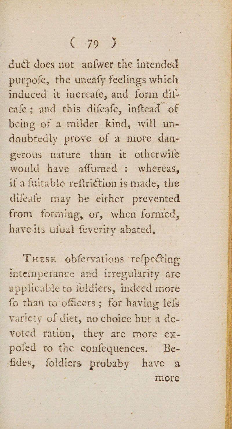 Cooper duct does not anfwer the intended purpofe, the uneafy feelings which induced it increafe, and form dif- eafe; and this difeafe, inftead of being of a milder kind, will un- doubtedly prove of a more dan- eerous nature than it otherwife would have affumed : whereas, if a fuitable reftriction is made, the difeafe may be either prevented from forming, or, when formed, have its ufval feverity abated, Turse obfervations ‘refpecting intemperance and irregularity are applicable to foldiers, indeed more fo than to officers ; for having lefs variety of diet, no choice but a de-. voted ration, they are more ex- poled to the confequences. Be- fides, foldiers probaby have a more