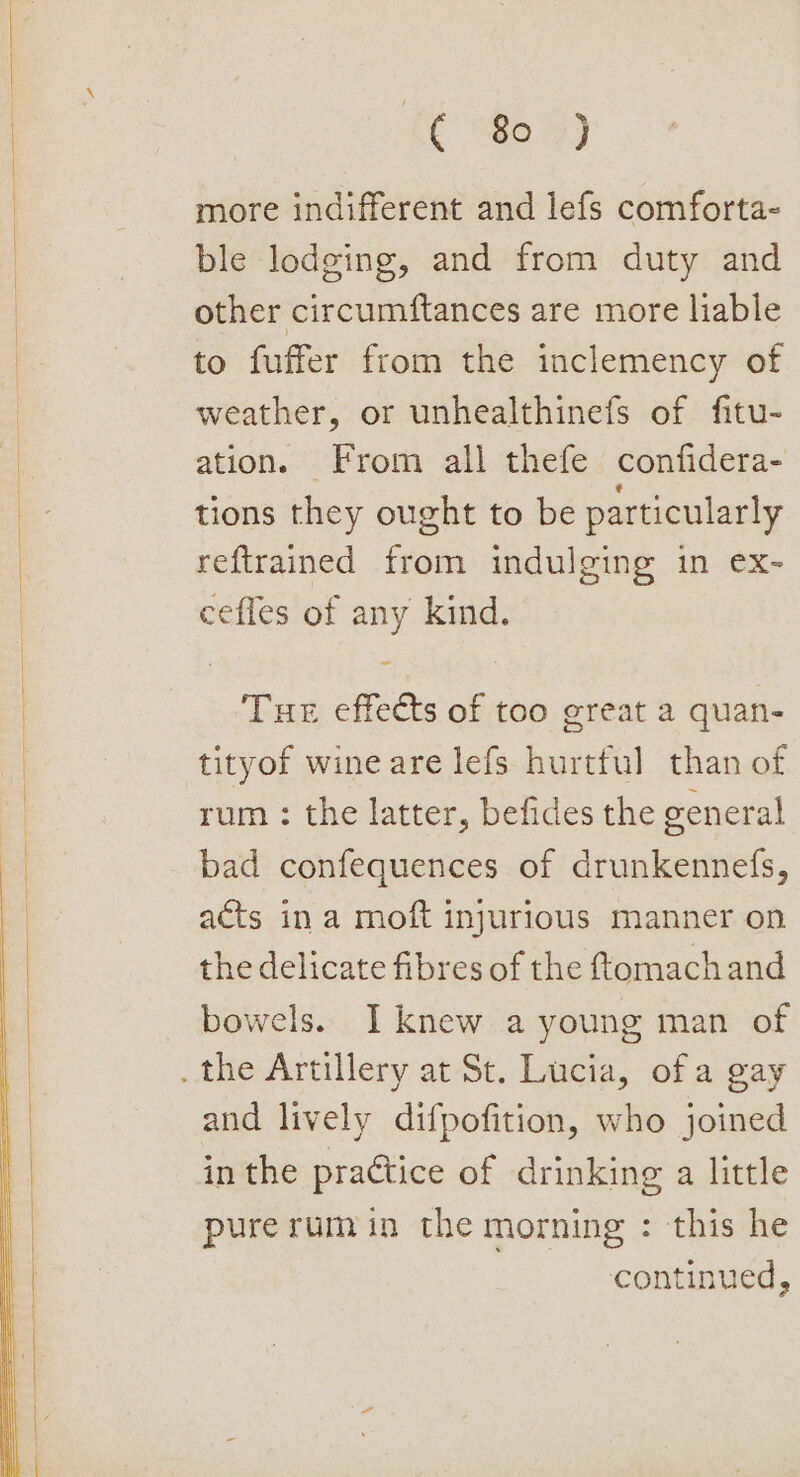 &lt;¢ fe3) more indifferent and lefs comforta- ble lodging, and from duty and other circumftances are more liable to fuffer from the inclemency of weather, or unhealthinefs of fitu- ation. From all thefe confidera- tions they ought to be particularly reftrained from indulging in ex- ceffes of any kind. Tue effects of too great a quan- tityof wine are lefs hurtful than of rum : the latter, befides the general bad confequences of drunkennefs, acts ina moft injurious manner on the delicate fibres of the tomach and bowels. I knew a young man of and lively difpofition, who joined in the practice of drinking a little pure rum in the morning : this he : continued,