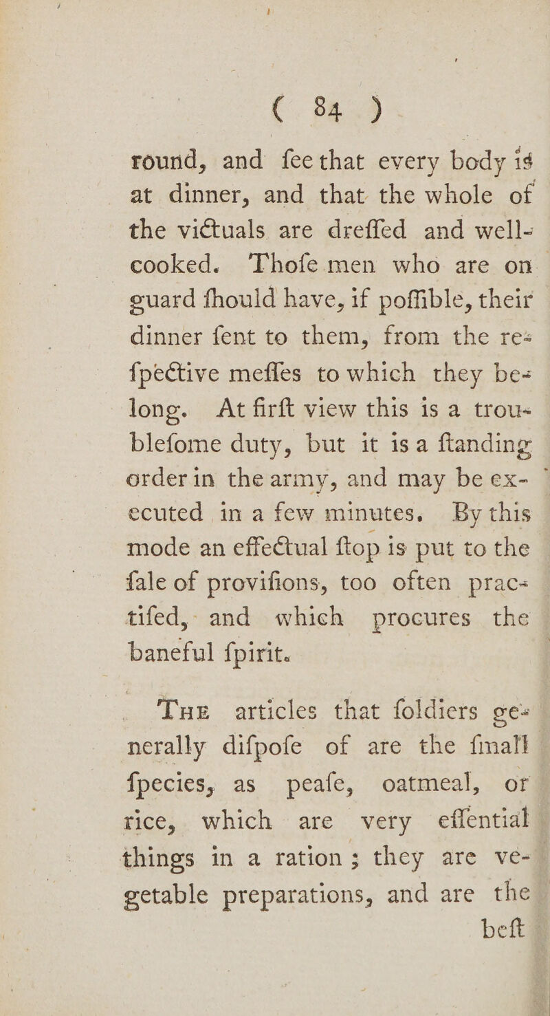 C. 8a9 round, and feethat every body is at dinner, and that the whole of the victuals are dreffed and well- cooked. Thofe men who are on guard fhould have, if pofible, their dinner fent to them, from the res {pective mefles to which they be long. At firft view this is a trou- blefome duty, but it isa ftanding orderin the army, and may be ex- © ecuted in a few minutes. By this mode an effectual ftop is put to the fale of provifions, too often prac tifed,, and which procures the baneful fpirit. | Tue articles that foldiers ges nerally difpofe of are the fimall fpecies, as peafe, oatmeal, or tice, which are very effential things in a ration; they are ve-— getable preparations, and are the bet