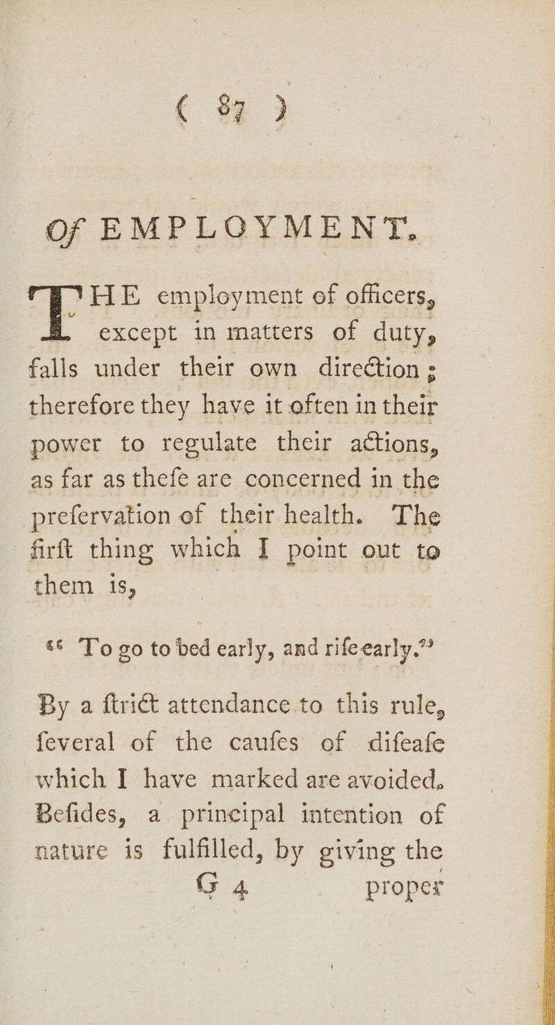 ( 8 ) of EMPLOYMENT, HE employment of officers, . except in matters of duty, falls under their own direétion ; therefore they have it often in their power to regulate their actions, as far as thefe are concerned in the prefervation ef their health. The firft thing which I point out to them is, *° To go to bed early, and rifeearly.” By a ftri&amp; attendance to this rule, feveral of the caufes of difeafe which I have marked are avoided, Befides, a principal intention of nature is fulfilled, by giving the G 4 proper