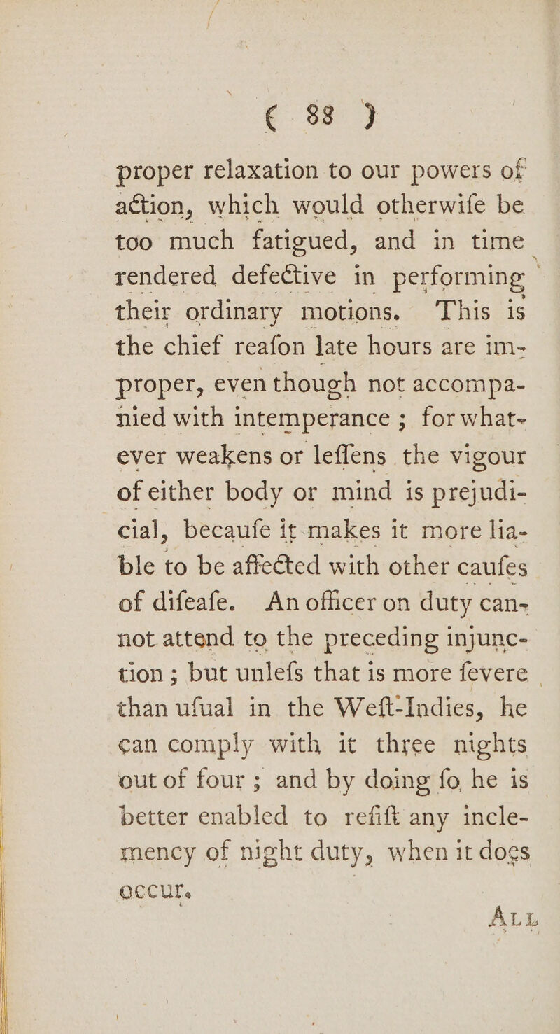 proper relaxation to our powers of action, which would otherwife be too much fatigued, and in time rendered defective in performing their ordinary motions. This is the chief reafon late hours are im- proper, even though not accompa- nied with intemperance ; for what- ever weakens or leffens the vigour of either body or mind is prejudi- cial, becaufe it-makes it more lia- ble to be affected with other caufes of difeafe. An officer on duty can- not attend to the preceding injunc- tion ; but unlefs that is more fevere | than ufual in the Weft-Indies, he ¢an comply with it three nights out of four ; and by doing fo he is better enabled to refift any incle- mency of night duty, when it dogs Occur. | ALL