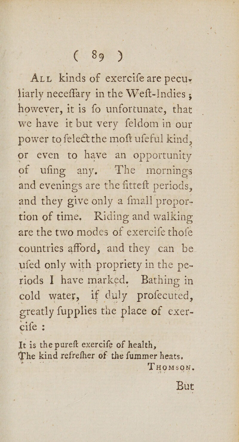 i See) Att kinds of exercife are pecur liarly neceflary in the Weft-indies ; however, it is fo unfortunate, Hite we have it but very feldom in our power to felect the moft ufeful kind, or even to have an opportunity of ufing any. The mornings and evenings are the fitteft periods, and they give only a fmall propor- tion of time. Riding and walking are the two modes of exercife thofe countries afford, and they can be ufed only with propriety in the pe- riods I have marked. Bathing in cold water, if duly protecered’ ereatly fupplies the place of exer- elfe.3 It is the pureft exercife of health, The kind refrefher of the fummer heats. THOMSON. But