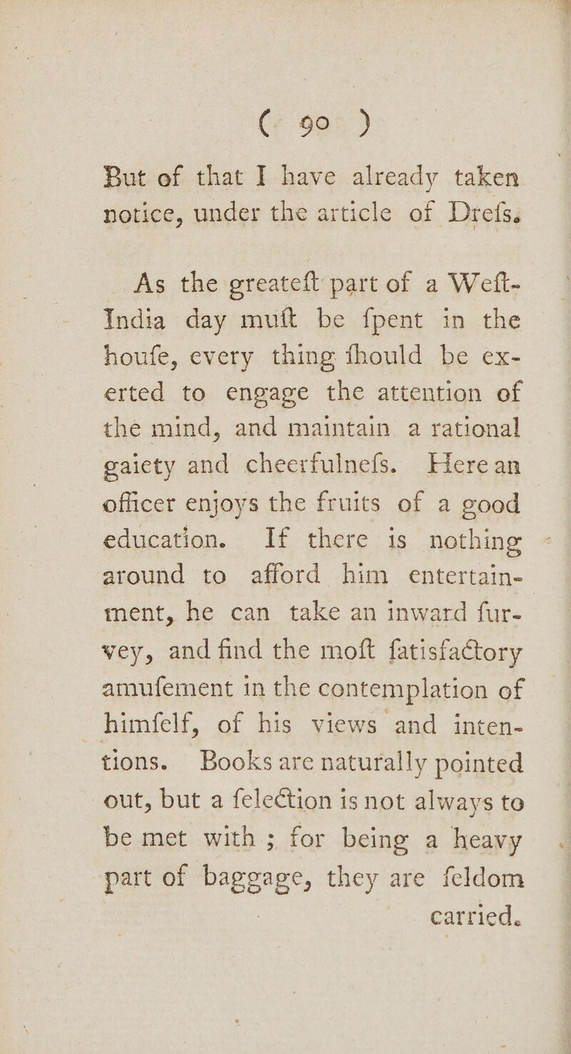(+ 9e5 ) But of that I have already taken notice, under the article of Drefs. As the greateft part of a Weft- India day muft be fpent in the houfe, every thing fhould be ex- erted to engage the attention of the mind, and maintain a rational gaiety and cheerfulnefs. Herean officer enjoys the fruits of a good ~ education. If there is nothing around to afford him entertain- ment, he can take an inward fur- vey, and find the moft fatisfactory amufement in the contemplation of himfelf, of his views and inten- tions. Books are naturally pointed out, but a felection is not always to be met with; for being a heavy part of baggage, they are feldom : ~ MOGNTICH